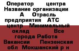 Оператор Call-центра › Название организации ­ А3 › Отрасль предприятия ­ АТС, call-центр › Минимальный оклад ­ 17 000 - Все города Работа » Вакансии   . Пензенская обл.,Мокшанский р-н